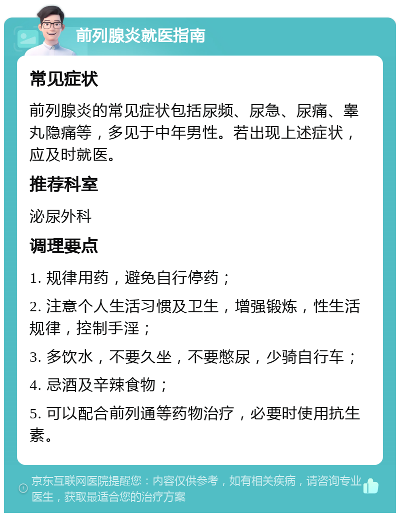 前列腺炎就医指南 常见症状 前列腺炎的常见症状包括尿频、尿急、尿痛、睾丸隐痛等，多见于中年男性。若出现上述症状，应及时就医。 推荐科室 泌尿外科 调理要点 1. 规律用药，避免自行停药； 2. 注意个人生活习惯及卫生，增强锻炼，性生活规律，控制手淫； 3. 多饮水，不要久坐，不要憋尿，少骑自行车； 4. 忌酒及辛辣食物； 5. 可以配合前列通等药物治疗，必要时使用抗生素。