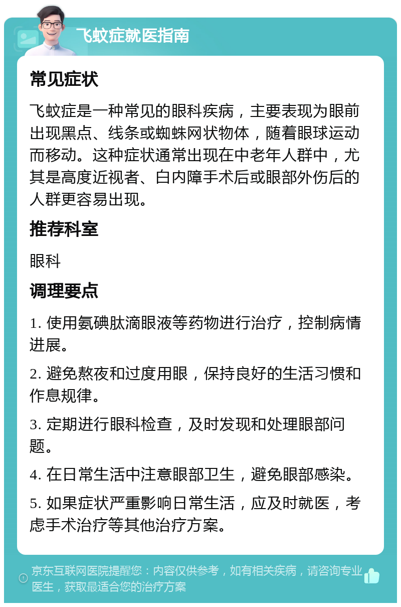 飞蚊症就医指南 常见症状 飞蚊症是一种常见的眼科疾病，主要表现为眼前出现黑点、线条或蜘蛛网状物体，随着眼球运动而移动。这种症状通常出现在中老年人群中，尤其是高度近视者、白内障手术后或眼部外伤后的人群更容易出现。 推荐科室 眼科 调理要点 1. 使用氨碘肽滴眼液等药物进行治疗，控制病情进展。 2. 避免熬夜和过度用眼，保持良好的生活习惯和作息规律。 3. 定期进行眼科检查，及时发现和处理眼部问题。 4. 在日常生活中注意眼部卫生，避免眼部感染。 5. 如果症状严重影响日常生活，应及时就医，考虑手术治疗等其他治疗方案。