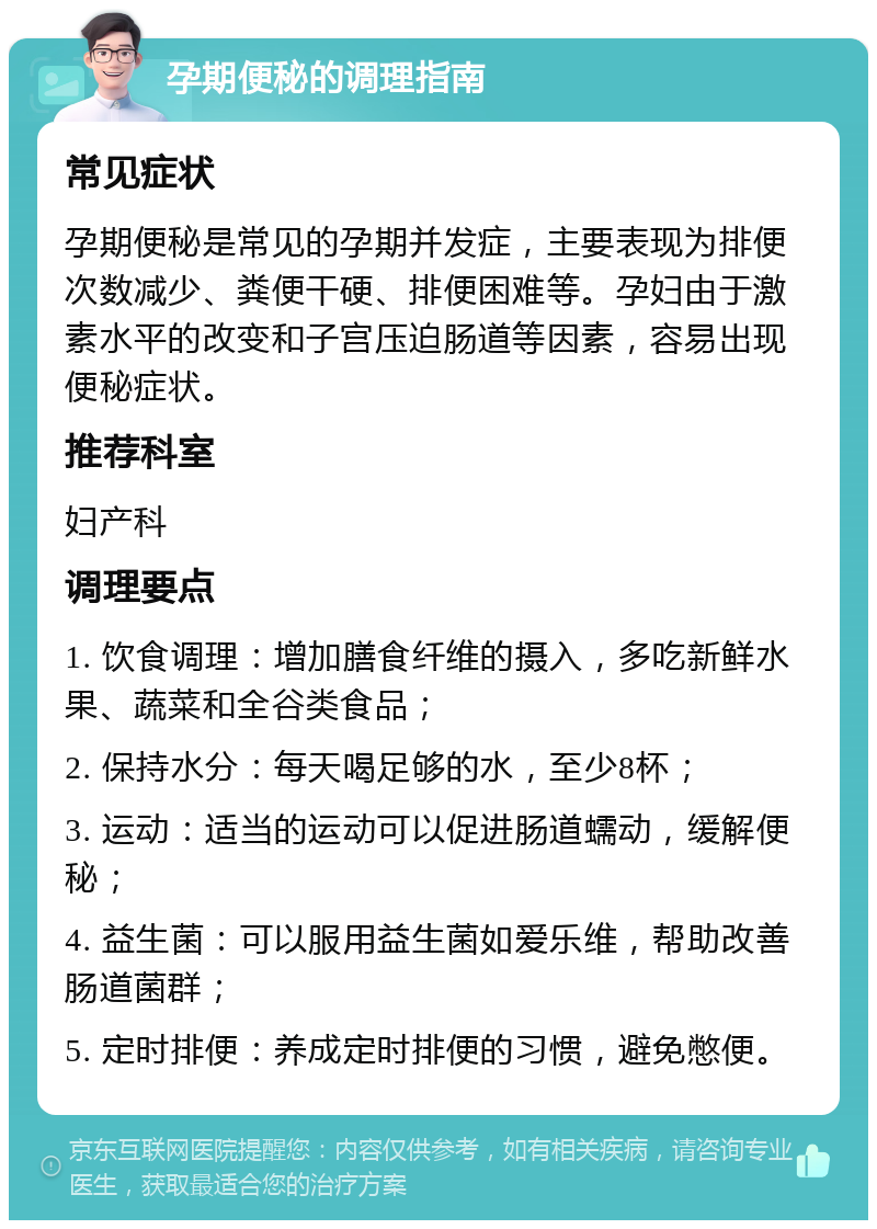 孕期便秘的调理指南 常见症状 孕期便秘是常见的孕期并发症，主要表现为排便次数减少、粪便干硬、排便困难等。孕妇由于激素水平的改变和子宫压迫肠道等因素，容易出现便秘症状。 推荐科室 妇产科 调理要点 1. 饮食调理：增加膳食纤维的摄入，多吃新鲜水果、蔬菜和全谷类食品； 2. 保持水分：每天喝足够的水，至少8杯； 3. 运动：适当的运动可以促进肠道蠕动，缓解便秘； 4. 益生菌：可以服用益生菌如爱乐维，帮助改善肠道菌群； 5. 定时排便：养成定时排便的习惯，避免憋便。