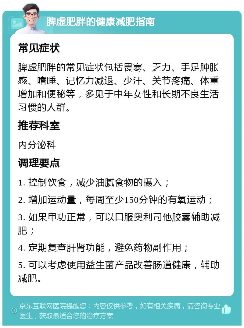 脾虚肥胖的健康减肥指南 常见症状 脾虚肥胖的常见症状包括畏寒、乏力、手足肿胀感、嗜睡、记忆力减退、少汗、关节疼痛、体重增加和便秘等，多见于中年女性和长期不良生活习惯的人群。 推荐科室 内分泌科 调理要点 1. 控制饮食，减少油腻食物的摄入； 2. 增加运动量，每周至少150分钟的有氧运动； 3. 如果甲功正常，可以口服奥利司他胶囊辅助减肥； 4. 定期复查肝肾功能，避免药物副作用； 5. 可以考虑使用益生菌产品改善肠道健康，辅助减肥。