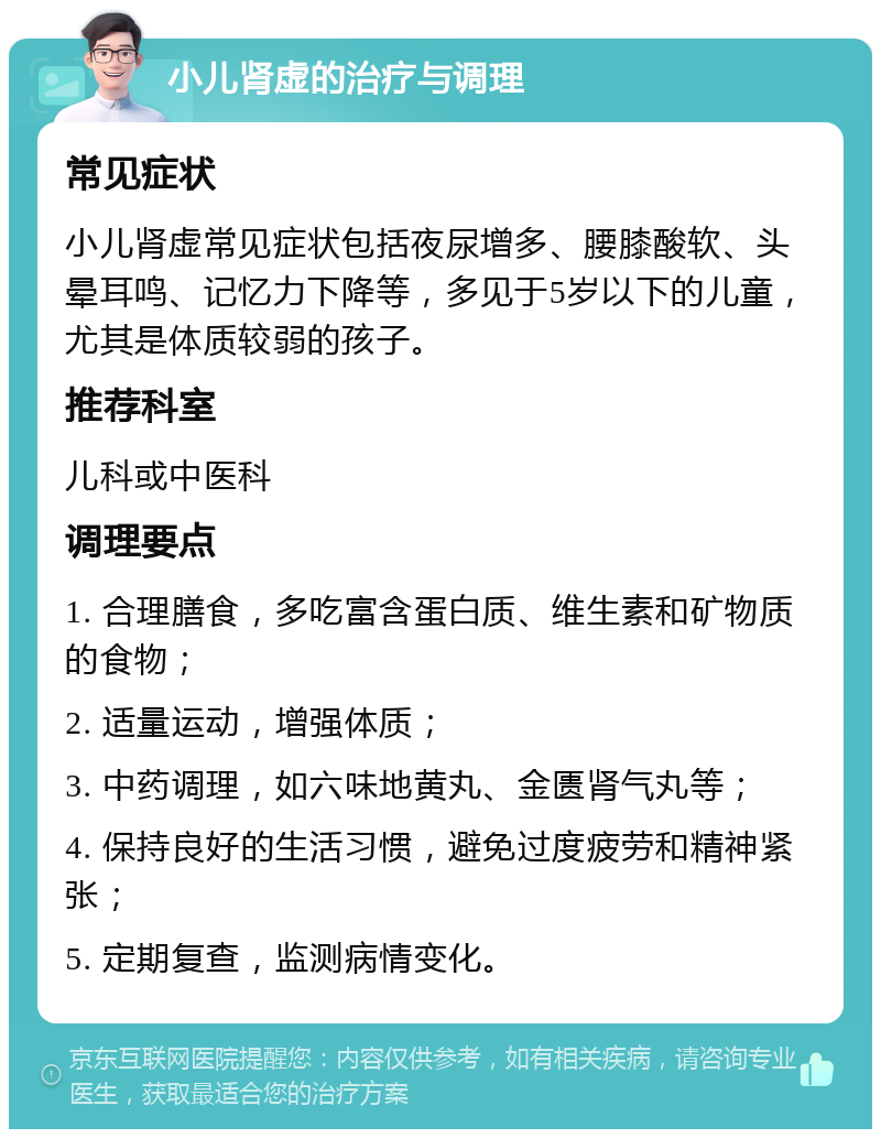 小儿肾虚的治疗与调理 常见症状 小儿肾虚常见症状包括夜尿增多、腰膝酸软、头晕耳鸣、记忆力下降等，多见于5岁以下的儿童，尤其是体质较弱的孩子。 推荐科室 儿科或中医科 调理要点 1. 合理膳食，多吃富含蛋白质、维生素和矿物质的食物； 2. 适量运动，增强体质； 3. 中药调理，如六味地黄丸、金匮肾气丸等； 4. 保持良好的生活习惯，避免过度疲劳和精神紧张； 5. 定期复查，监测病情变化。