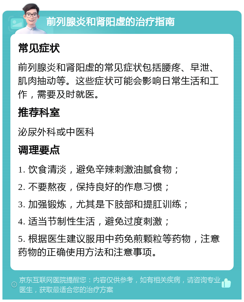 前列腺炎和肾阳虚的治疗指南 常见症状 前列腺炎和肾阳虚的常见症状包括腰疼、早泄、肌肉抽动等。这些症状可能会影响日常生活和工作，需要及时就医。 推荐科室 泌尿外科或中医科 调理要点 1. 饮食清淡，避免辛辣刺激油腻食物； 2. 不要熬夜，保持良好的作息习惯； 3. 加强锻炼，尤其是下肢部和提肛训练； 4. 适当节制性生活，避免过度刺激； 5. 根据医生建议服用中药免煎颗粒等药物，注意药物的正确使用方法和注意事项。