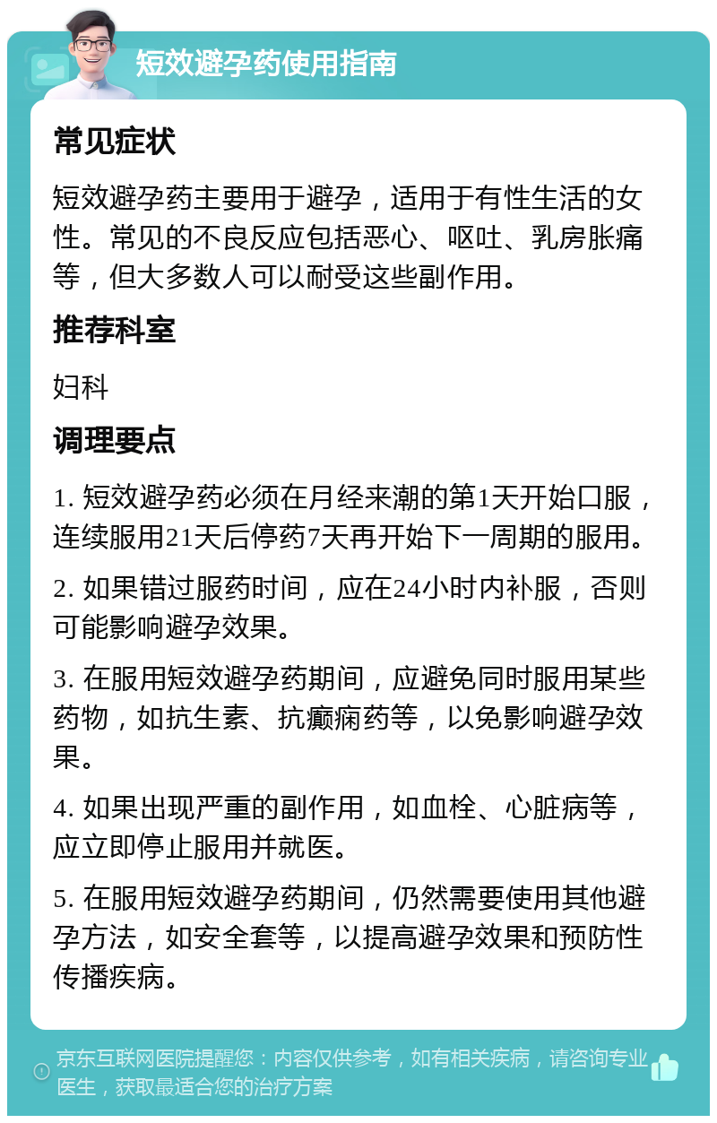 短效避孕药使用指南 常见症状 短效避孕药主要用于避孕，适用于有性生活的女性。常见的不良反应包括恶心、呕吐、乳房胀痛等，但大多数人可以耐受这些副作用。 推荐科室 妇科 调理要点 1. 短效避孕药必须在月经来潮的第1天开始口服，连续服用21天后停药7天再开始下一周期的服用。 2. 如果错过服药时间，应在24小时内补服，否则可能影响避孕效果。 3. 在服用短效避孕药期间，应避免同时服用某些药物，如抗生素、抗癫痫药等，以免影响避孕效果。 4. 如果出现严重的副作用，如血栓、心脏病等，应立即停止服用并就医。 5. 在服用短效避孕药期间，仍然需要使用其他避孕方法，如安全套等，以提高避孕效果和预防性传播疾病。