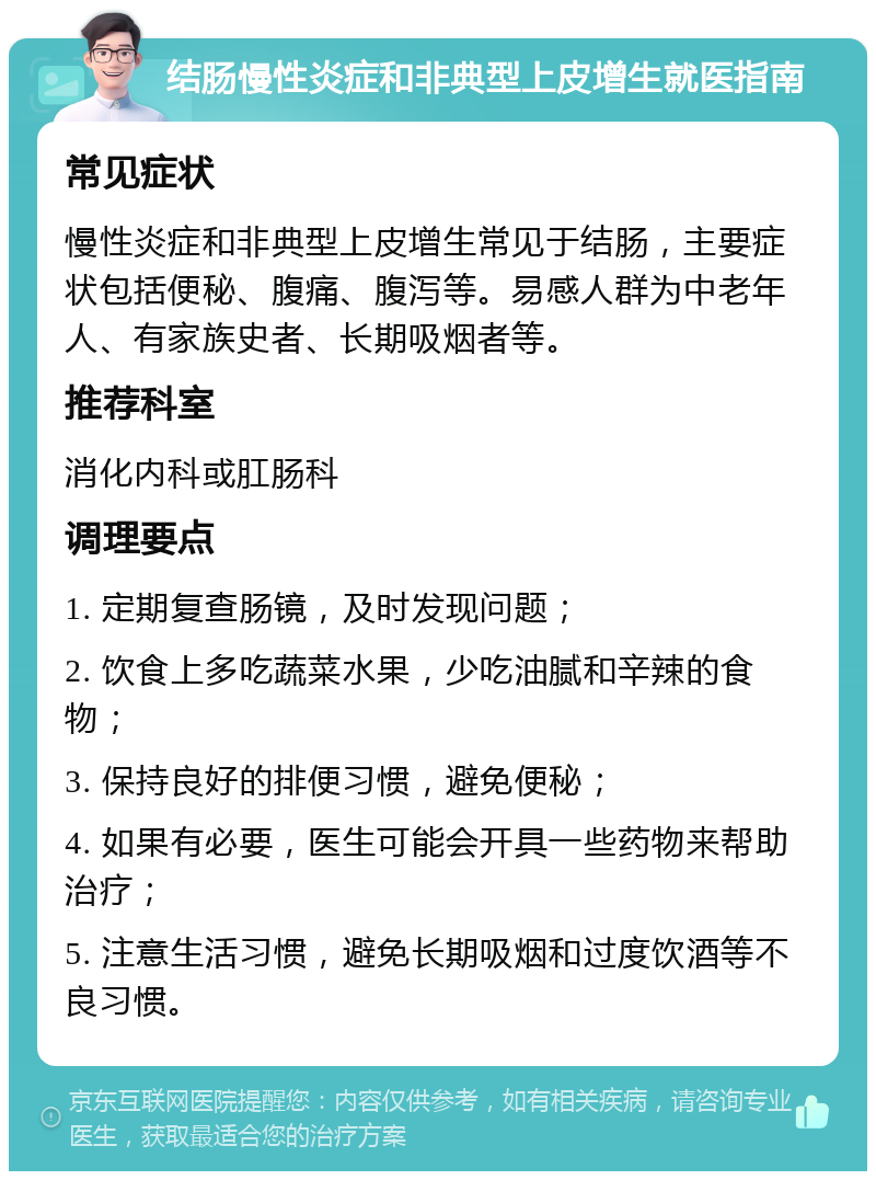 结肠慢性炎症和非典型上皮增生就医指南 常见症状 慢性炎症和非典型上皮增生常见于结肠，主要症状包括便秘、腹痛、腹泻等。易感人群为中老年人、有家族史者、长期吸烟者等。 推荐科室 消化内科或肛肠科 调理要点 1. 定期复查肠镜，及时发现问题； 2. 饮食上多吃蔬菜水果，少吃油腻和辛辣的食物； 3. 保持良好的排便习惯，避免便秘； 4. 如果有必要，医生可能会开具一些药物来帮助治疗； 5. 注意生活习惯，避免长期吸烟和过度饮酒等不良习惯。