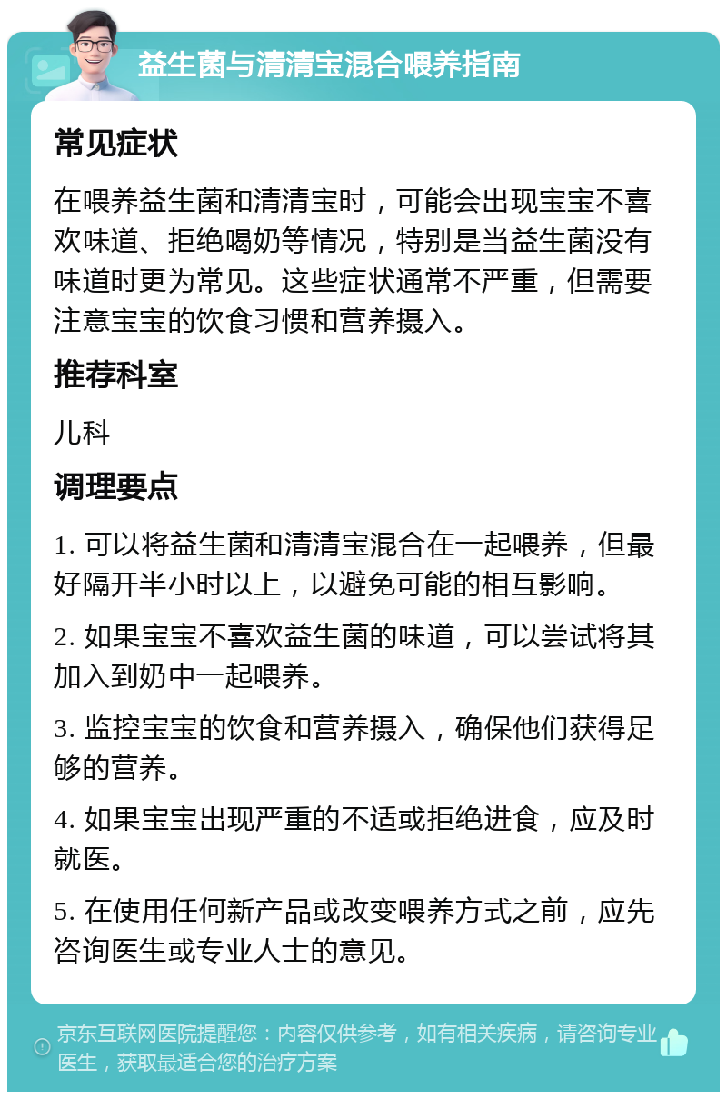 益生菌与清清宝混合喂养指南 常见症状 在喂养益生菌和清清宝时，可能会出现宝宝不喜欢味道、拒绝喝奶等情况，特别是当益生菌没有味道时更为常见。这些症状通常不严重，但需要注意宝宝的饮食习惯和营养摄入。 推荐科室 儿科 调理要点 1. 可以将益生菌和清清宝混合在一起喂养，但最好隔开半小时以上，以避免可能的相互影响。 2. 如果宝宝不喜欢益生菌的味道，可以尝试将其加入到奶中一起喂养。 3. 监控宝宝的饮食和营养摄入，确保他们获得足够的营养。 4. 如果宝宝出现严重的不适或拒绝进食，应及时就医。 5. 在使用任何新产品或改变喂养方式之前，应先咨询医生或专业人士的意见。