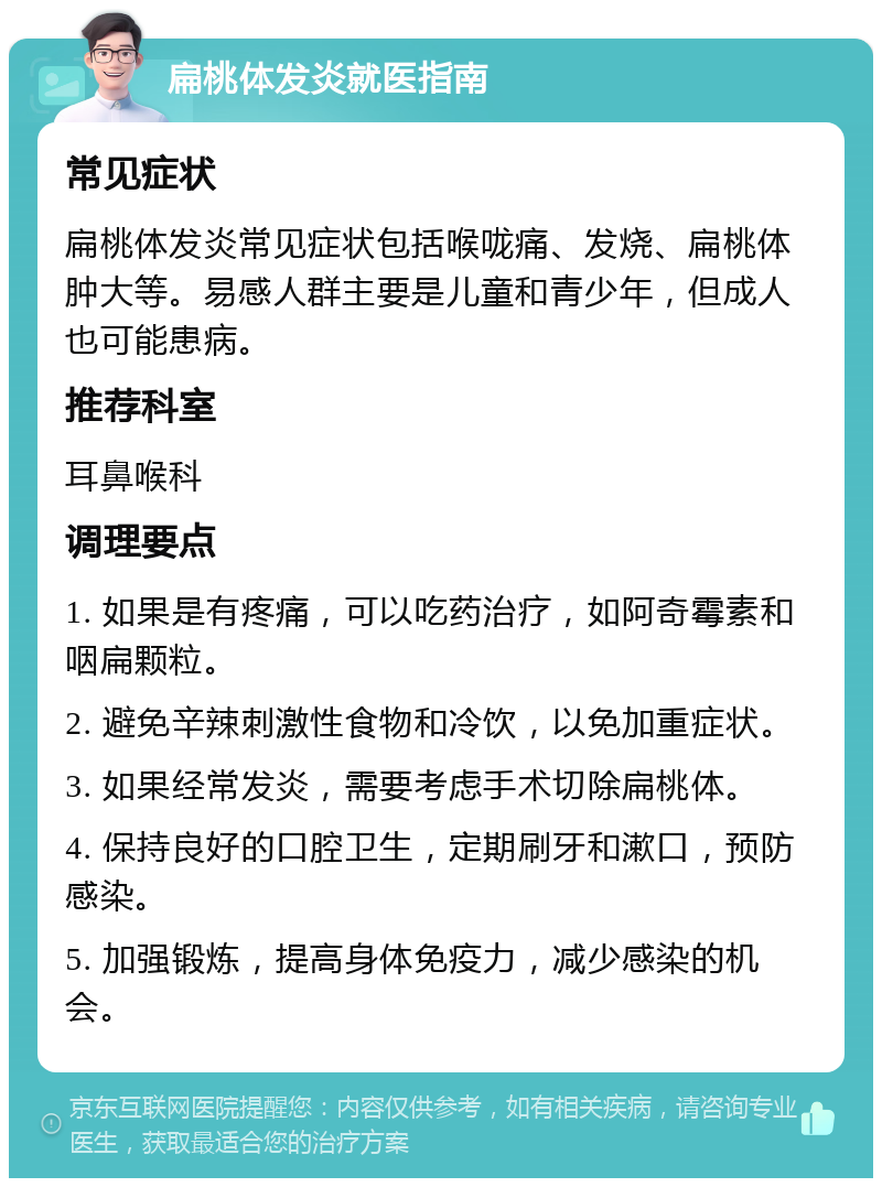 扁桃体发炎就医指南 常见症状 扁桃体发炎常见症状包括喉咙痛、发烧、扁桃体肿大等。易感人群主要是儿童和青少年，但成人也可能患病。 推荐科室 耳鼻喉科 调理要点 1. 如果是有疼痛，可以吃药治疗，如阿奇霉素和咽扁颗粒。 2. 避免辛辣刺激性食物和冷饮，以免加重症状。 3. 如果经常发炎，需要考虑手术切除扁桃体。 4. 保持良好的口腔卫生，定期刷牙和漱口，预防感染。 5. 加强锻炼，提高身体免疫力，减少感染的机会。