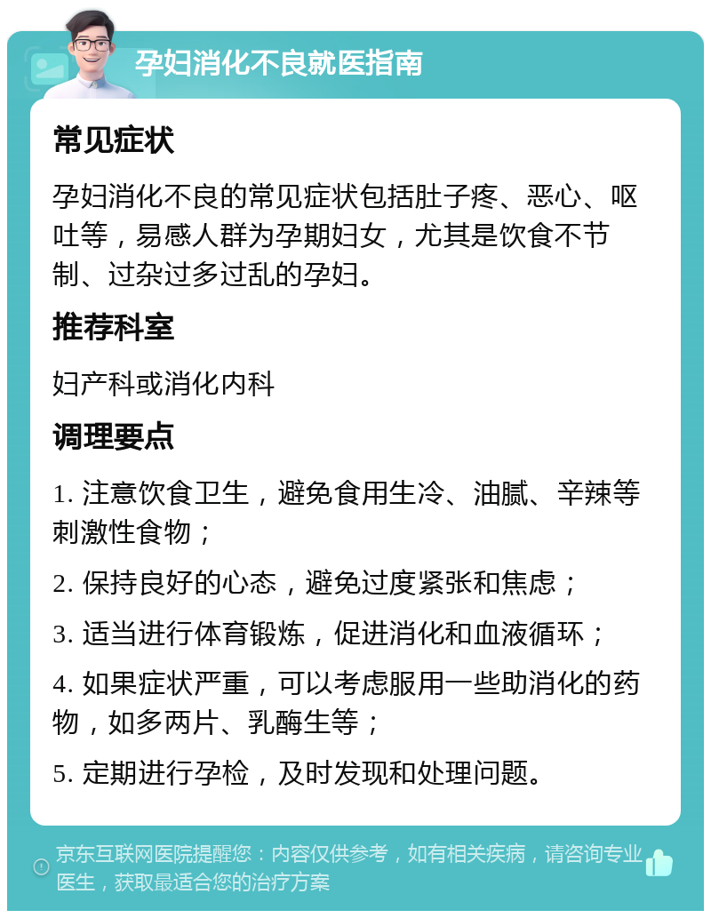 孕妇消化不良就医指南 常见症状 孕妇消化不良的常见症状包括肚子疼、恶心、呕吐等，易感人群为孕期妇女，尤其是饮食不节制、过杂过多过乱的孕妇。 推荐科室 妇产科或消化内科 调理要点 1. 注意饮食卫生，避免食用生冷、油腻、辛辣等刺激性食物； 2. 保持良好的心态，避免过度紧张和焦虑； 3. 适当进行体育锻炼，促进消化和血液循环； 4. 如果症状严重，可以考虑服用一些助消化的药物，如多两片、乳酶生等； 5. 定期进行孕检，及时发现和处理问题。