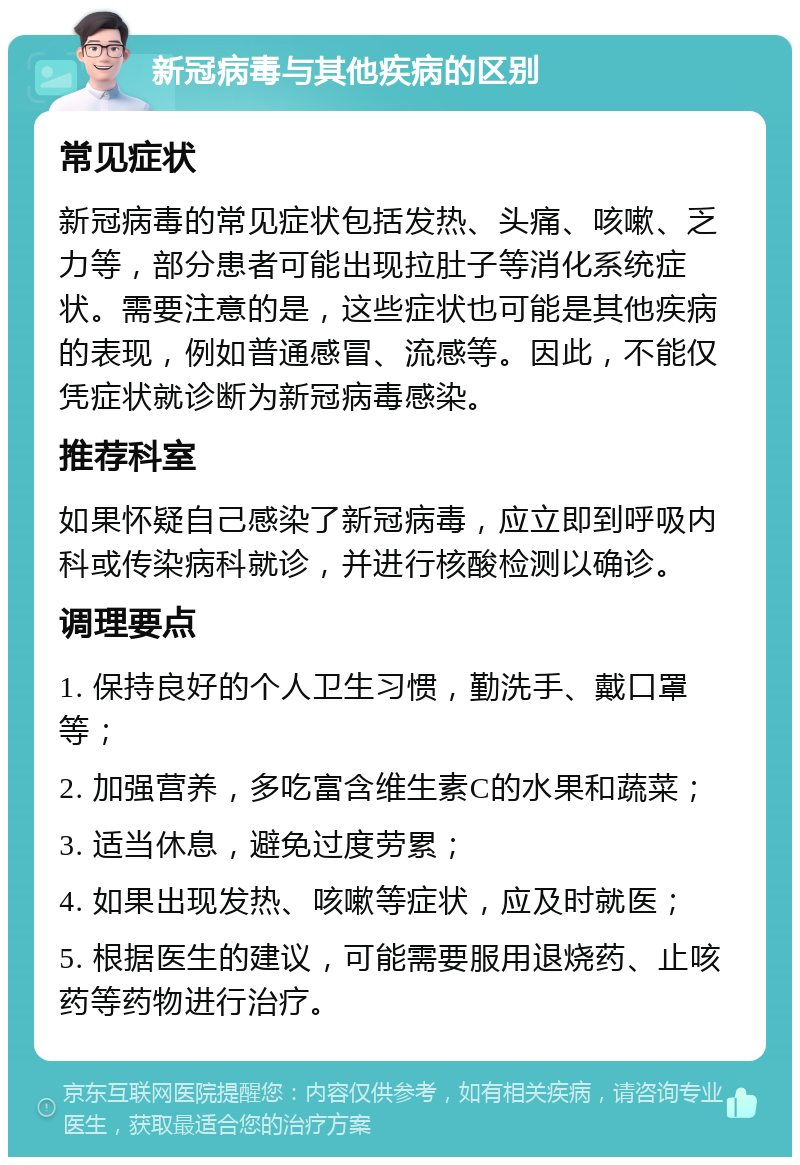 新冠病毒与其他疾病的区别 常见症状 新冠病毒的常见症状包括发热、头痛、咳嗽、乏力等，部分患者可能出现拉肚子等消化系统症状。需要注意的是，这些症状也可能是其他疾病的表现，例如普通感冒、流感等。因此，不能仅凭症状就诊断为新冠病毒感染。 推荐科室 如果怀疑自己感染了新冠病毒，应立即到呼吸内科或传染病科就诊，并进行核酸检测以确诊。 调理要点 1. 保持良好的个人卫生习惯，勤洗手、戴口罩等； 2. 加强营养，多吃富含维生素C的水果和蔬菜； 3. 适当休息，避免过度劳累； 4. 如果出现发热、咳嗽等症状，应及时就医； 5. 根据医生的建议，可能需要服用退烧药、止咳药等药物进行治疗。