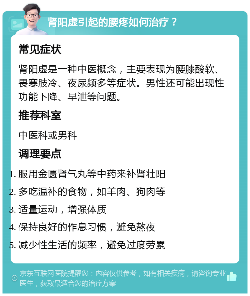 肾阳虚引起的腰疼如何治疗？ 常见症状 肾阳虚是一种中医概念，主要表现为腰膝酸软、畏寒肢冷、夜尿频多等症状。男性还可能出现性功能下降、早泄等问题。 推荐科室 中医科或男科 调理要点 服用金匮肾气丸等中药来补肾壮阳 多吃温补的食物，如羊肉、狗肉等 适量运动，增强体质 保持良好的作息习惯，避免熬夜 减少性生活的频率，避免过度劳累