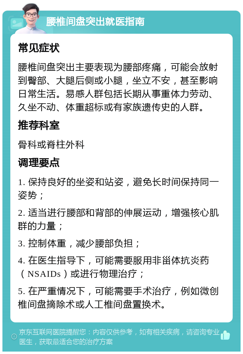 腰椎间盘突出就医指南 常见症状 腰椎间盘突出主要表现为腰部疼痛，可能会放射到臀部、大腿后侧或小腿，坐立不安，甚至影响日常生活。易感人群包括长期从事重体力劳动、久坐不动、体重超标或有家族遗传史的人群。 推荐科室 骨科或脊柱外科 调理要点 1. 保持良好的坐姿和站姿，避免长时间保持同一姿势； 2. 适当进行腰部和背部的伸展运动，增强核心肌群的力量； 3. 控制体重，减少腰部负担； 4. 在医生指导下，可能需要服用非甾体抗炎药（NSAIDs）或进行物理治疗； 5. 在严重情况下，可能需要手术治疗，例如微创椎间盘摘除术或人工椎间盘置换术。