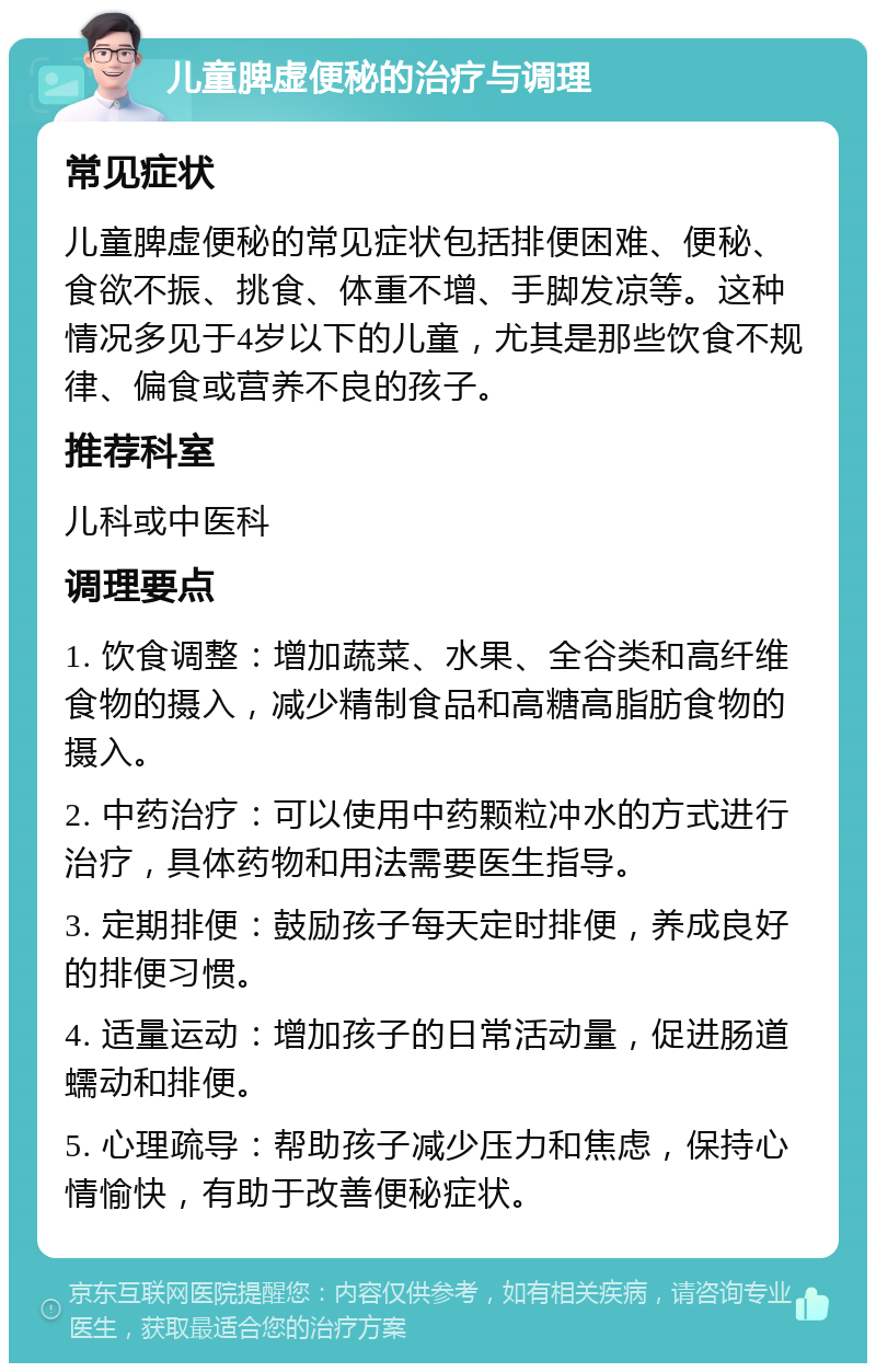 儿童脾虚便秘的治疗与调理 常见症状 儿童脾虚便秘的常见症状包括排便困难、便秘、食欲不振、挑食、体重不增、手脚发凉等。这种情况多见于4岁以下的儿童，尤其是那些饮食不规律、偏食或营养不良的孩子。 推荐科室 儿科或中医科 调理要点 1. 饮食调整：增加蔬菜、水果、全谷类和高纤维食物的摄入，减少精制食品和高糖高脂肪食物的摄入。 2. 中药治疗：可以使用中药颗粒冲水的方式进行治疗，具体药物和用法需要医生指导。 3. 定期排便：鼓励孩子每天定时排便，养成良好的排便习惯。 4. 适量运动：增加孩子的日常活动量，促进肠道蠕动和排便。 5. 心理疏导：帮助孩子减少压力和焦虑，保持心情愉快，有助于改善便秘症状。