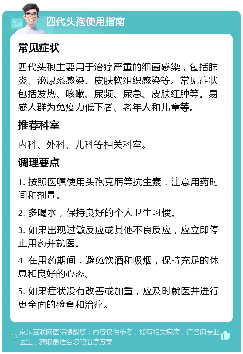 四代头孢使用指南 常见症状 四代头孢主要用于治疗严重的细菌感染，包括肺炎、泌尿系感染、皮肤软组织感染等。常见症状包括发热、咳嗽、尿频、尿急、皮肤红肿等。易感人群为免疫力低下者、老年人和儿童等。 推荐科室 内科、外科、儿科等相关科室。 调理要点 1. 按照医嘱使用头孢克肟等抗生素，注意用药时间和剂量。 2. 多喝水，保持良好的个人卫生习惯。 3. 如果出现过敏反应或其他不良反应，应立即停止用药并就医。 4. 在用药期间，避免饮酒和吸烟，保持充足的休息和良好的心态。 5. 如果症状没有改善或加重，应及时就医并进行更全面的检查和治疗。