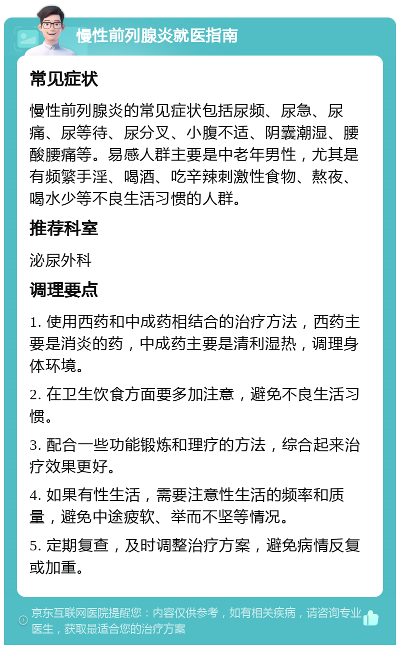 慢性前列腺炎就医指南 常见症状 慢性前列腺炎的常见症状包括尿频、尿急、尿痛、尿等待、尿分叉、小腹不适、阴囊潮湿、腰酸腰痛等。易感人群主要是中老年男性，尤其是有频繁手淫、喝酒、吃辛辣刺激性食物、熬夜、喝水少等不良生活习惯的人群。 推荐科室 泌尿外科 调理要点 1. 使用西药和中成药相结合的治疗方法，西药主要是消炎的药，中成药主要是清利湿热，调理身体环境。 2. 在卫生饮食方面要多加注意，避免不良生活习惯。 3. 配合一些功能锻炼和理疗的方法，综合起来治疗效果更好。 4. 如果有性生活，需要注意性生活的频率和质量，避免中途疲软、举而不坚等情况。 5. 定期复查，及时调整治疗方案，避免病情反复或加重。