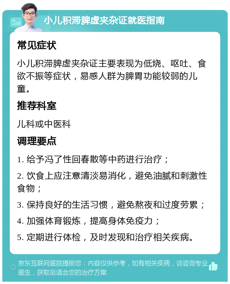 小儿积滞脾虚夹杂证就医指南 常见症状 小儿积滞脾虚夹杂证主要表现为低烧、呕吐、食欲不振等症状，易感人群为脾胃功能较弱的儿童。 推荐科室 儿科或中医科 调理要点 1. 给予冯了性回春散等中药进行治疗； 2. 饮食上应注意清淡易消化，避免油腻和刺激性食物； 3. 保持良好的生活习惯，避免熬夜和过度劳累； 4. 加强体育锻炼，提高身体免疫力； 5. 定期进行体检，及时发现和治疗相关疾病。