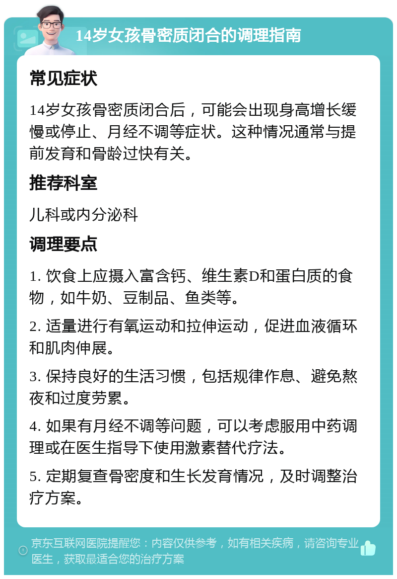 14岁女孩骨密质闭合的调理指南 常见症状 14岁女孩骨密质闭合后，可能会出现身高增长缓慢或停止、月经不调等症状。这种情况通常与提前发育和骨龄过快有关。 推荐科室 儿科或内分泌科 调理要点 1. 饮食上应摄入富含钙、维生素D和蛋白质的食物，如牛奶、豆制品、鱼类等。 2. 适量进行有氧运动和拉伸运动，促进血液循环和肌肉伸展。 3. 保持良好的生活习惯，包括规律作息、避免熬夜和过度劳累。 4. 如果有月经不调等问题，可以考虑服用中药调理或在医生指导下使用激素替代疗法。 5. 定期复查骨密度和生长发育情况，及时调整治疗方案。