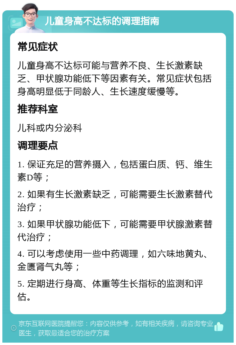 儿童身高不达标的调理指南 常见症状 儿童身高不达标可能与营养不良、生长激素缺乏、甲状腺功能低下等因素有关。常见症状包括身高明显低于同龄人、生长速度缓慢等。 推荐科室 儿科或内分泌科 调理要点 1. 保证充足的营养摄入，包括蛋白质、钙、维生素D等； 2. 如果有生长激素缺乏，可能需要生长激素替代治疗； 3. 如果甲状腺功能低下，可能需要甲状腺激素替代治疗； 4. 可以考虑使用一些中药调理，如六味地黄丸、金匮肾气丸等； 5. 定期进行身高、体重等生长指标的监测和评估。