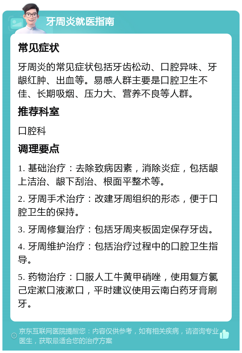 牙周炎就医指南 常见症状 牙周炎的常见症状包括牙齿松动、口腔异味、牙龈红肿、出血等。易感人群主要是口腔卫生不佳、长期吸烟、压力大、营养不良等人群。 推荐科室 口腔科 调理要点 1. 基础治疗：去除致病因素，消除炎症，包括龈上洁治、龈下刮治、根面平整术等。 2. 牙周手术治疗：改建牙周组织的形态，便于口腔卫生的保持。 3. 牙周修复治疗：包括牙周夹板固定保存牙齿。 4. 牙周维护治疗：包括治疗过程中的口腔卫生指导。 5. 药物治疗：口服人工牛黄甲硝唑，使用复方氯己定漱口液漱口，平时建议使用云南白药牙膏刷牙。