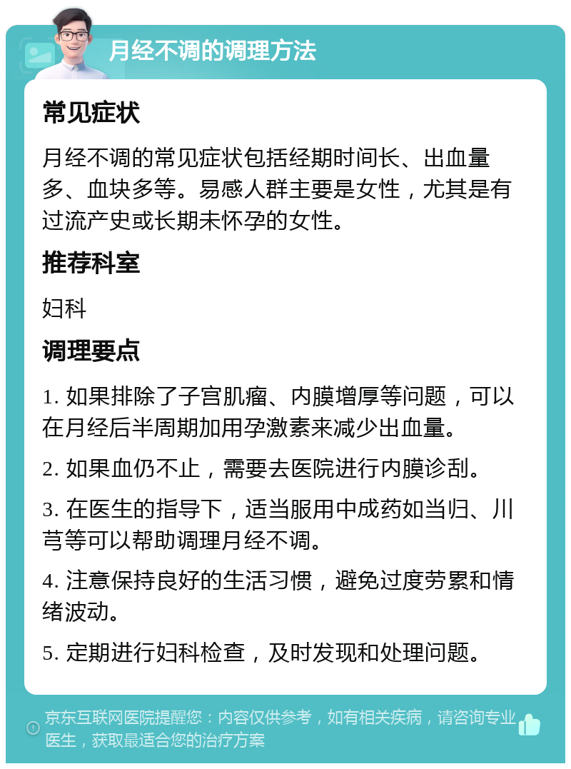 月经不调的调理方法 常见症状 月经不调的常见症状包括经期时间长、出血量多、血块多等。易感人群主要是女性，尤其是有过流产史或长期未怀孕的女性。 推荐科室 妇科 调理要点 1. 如果排除了子宫肌瘤、内膜增厚等问题，可以在月经后半周期加用孕激素来减少出血量。 2. 如果血仍不止，需要去医院进行内膜诊刮。 3. 在医生的指导下，适当服用中成药如当归、川芎等可以帮助调理月经不调。 4. 注意保持良好的生活习惯，避免过度劳累和情绪波动。 5. 定期进行妇科检查，及时发现和处理问题。