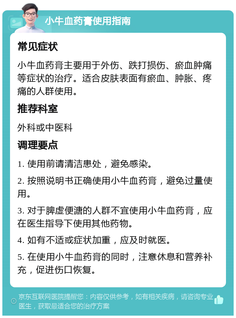 小牛血药膏使用指南 常见症状 小牛血药膏主要用于外伤、跌打损伤、瘀血肿痛等症状的治疗。适合皮肤表面有瘀血、肿胀、疼痛的人群使用。 推荐科室 外科或中医科 调理要点 1. 使用前请清洁患处，避免感染。 2. 按照说明书正确使用小牛血药膏，避免过量使用。 3. 对于脾虚便溏的人群不宜使用小牛血药膏，应在医生指导下使用其他药物。 4. 如有不适或症状加重，应及时就医。 5. 在使用小牛血药膏的同时，注意休息和营养补充，促进伤口恢复。