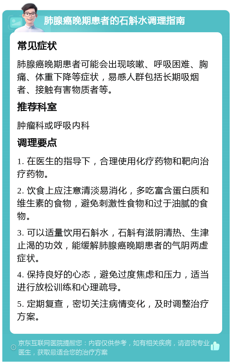 肺腺癌晚期患者的石斛水调理指南 常见症状 肺腺癌晚期患者可能会出现咳嗽、呼吸困难、胸痛、体重下降等症状，易感人群包括长期吸烟者、接触有害物质者等。 推荐科室 肿瘤科或呼吸内科 调理要点 1. 在医生的指导下，合理使用化疗药物和靶向治疗药物。 2. 饮食上应注意清淡易消化，多吃富含蛋白质和维生素的食物，避免刺激性食物和过于油腻的食物。 3. 可以适量饮用石斛水，石斛有滋阴清热、生津止渴的功效，能缓解肺腺癌晚期患者的气阴两虚症状。 4. 保持良好的心态，避免过度焦虑和压力，适当进行放松训练和心理疏导。 5. 定期复查，密切关注病情变化，及时调整治疗方案。