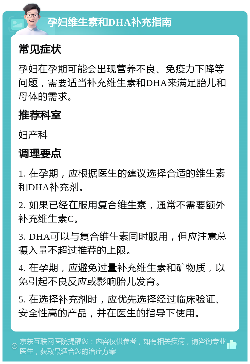 孕妇维生素和DHA补充指南 常见症状 孕妇在孕期可能会出现营养不良、免疫力下降等问题，需要适当补充维生素和DHA来满足胎儿和母体的需求。 推荐科室 妇产科 调理要点 1. 在孕期，应根据医生的建议选择合适的维生素和DHA补充剂。 2. 如果已经在服用复合维生素，通常不需要额外补充维生素C。 3. DHA可以与复合维生素同时服用，但应注意总摄入量不超过推荐的上限。 4. 在孕期，应避免过量补充维生素和矿物质，以免引起不良反应或影响胎儿发育。 5. 在选择补充剂时，应优先选择经过临床验证、安全性高的产品，并在医生的指导下使用。