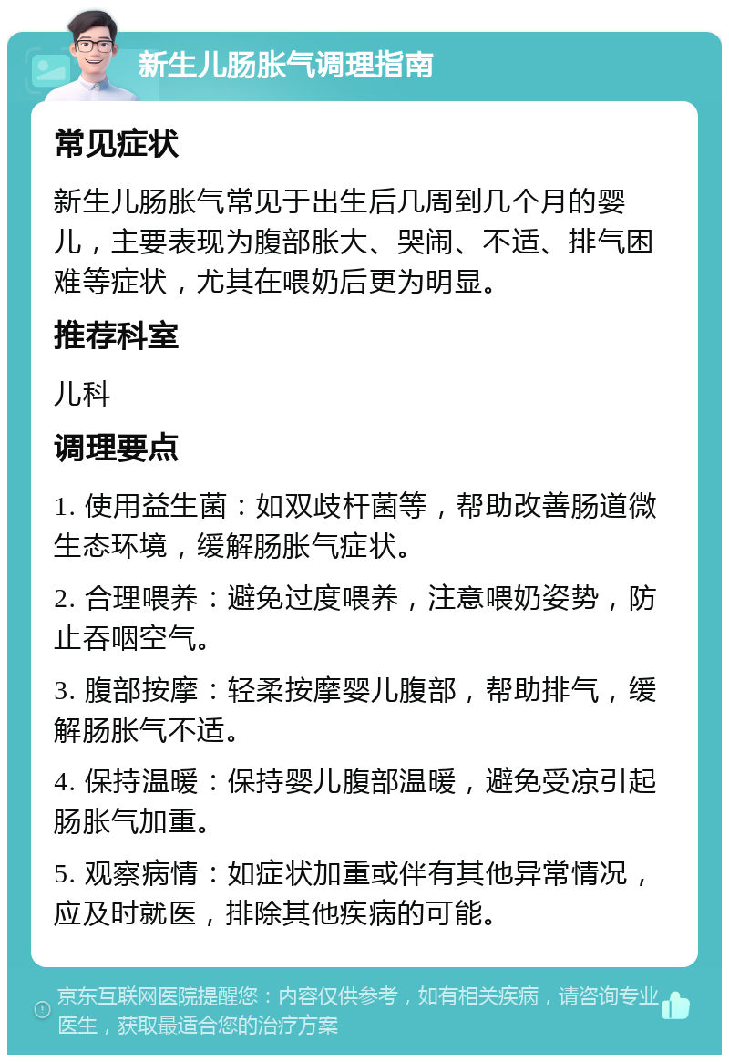 新生儿肠胀气调理指南 常见症状 新生儿肠胀气常见于出生后几周到几个月的婴儿，主要表现为腹部胀大、哭闹、不适、排气困难等症状，尤其在喂奶后更为明显。 推荐科室 儿科 调理要点 1. 使用益生菌：如双歧杆菌等，帮助改善肠道微生态环境，缓解肠胀气症状。 2. 合理喂养：避免过度喂养，注意喂奶姿势，防止吞咽空气。 3. 腹部按摩：轻柔按摩婴儿腹部，帮助排气，缓解肠胀气不适。 4. 保持温暖：保持婴儿腹部温暖，避免受凉引起肠胀气加重。 5. 观察病情：如症状加重或伴有其他异常情况，应及时就医，排除其他疾病的可能。