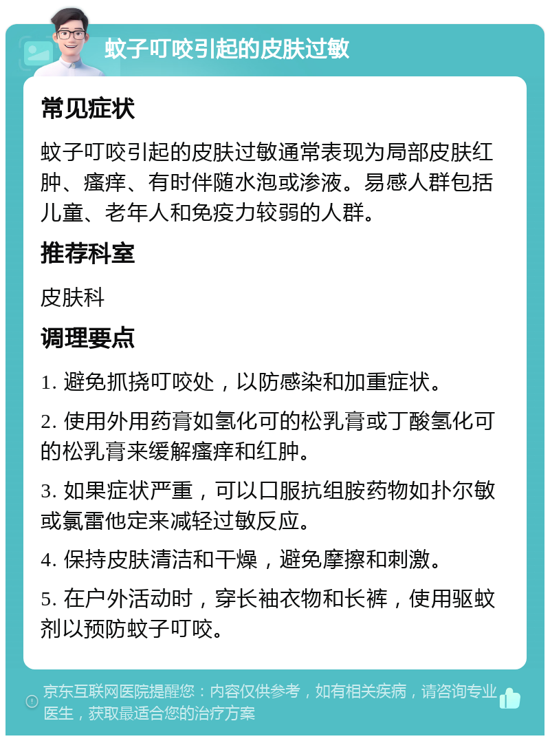 蚊子叮咬引起的皮肤过敏 常见症状 蚊子叮咬引起的皮肤过敏通常表现为局部皮肤红肿、瘙痒、有时伴随水泡或渗液。易感人群包括儿童、老年人和免疫力较弱的人群。 推荐科室 皮肤科 调理要点 1. 避免抓挠叮咬处，以防感染和加重症状。 2. 使用外用药膏如氢化可的松乳膏或丁酸氢化可的松乳膏来缓解瘙痒和红肿。 3. 如果症状严重，可以口服抗组胺药物如扑尔敏或氯雷他定来减轻过敏反应。 4. 保持皮肤清洁和干燥，避免摩擦和刺激。 5. 在户外活动时，穿长袖衣物和长裤，使用驱蚊剂以预防蚊子叮咬。