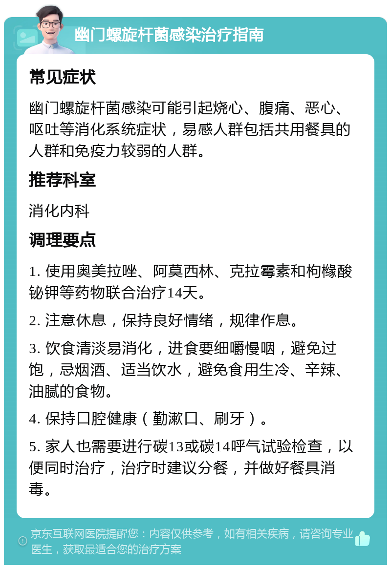 幽门螺旋杆菌感染治疗指南 常见症状 幽门螺旋杆菌感染可能引起烧心、腹痛、恶心、呕吐等消化系统症状，易感人群包括共用餐具的人群和免疫力较弱的人群。 推荐科室 消化内科 调理要点 1. 使用奥美拉唑、阿莫西林、克拉霉素和枸橼酸铋钾等药物联合治疗14天。 2. 注意休息，保持良好情绪，规律作息。 3. 饮食清淡易消化，进食要细嚼慢咽，避免过饱，忌烟酒、适当饮水，避免食用生冷、辛辣、油腻的食物。 4. 保持口腔健康（勤漱口、刷牙）。 5. 家人也需要进行碳13或碳14呼气试验检查，以便同时治疗，治疗时建议分餐，并做好餐具消毒。