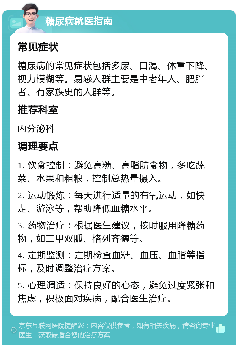 糖尿病就医指南 常见症状 糖尿病的常见症状包括多尿、口渴、体重下降、视力模糊等。易感人群主要是中老年人、肥胖者、有家族史的人群等。 推荐科室 内分泌科 调理要点 1. 饮食控制：避免高糖、高脂肪食物，多吃蔬菜、水果和粗粮，控制总热量摄入。 2. 运动锻炼：每天进行适量的有氧运动，如快走、游泳等，帮助降低血糖水平。 3. 药物治疗：根据医生建议，按时服用降糖药物，如二甲双胍、格列齐德等。 4. 定期监测：定期检查血糖、血压、血脂等指标，及时调整治疗方案。 5. 心理调适：保持良好的心态，避免过度紧张和焦虑，积极面对疾病，配合医生治疗。