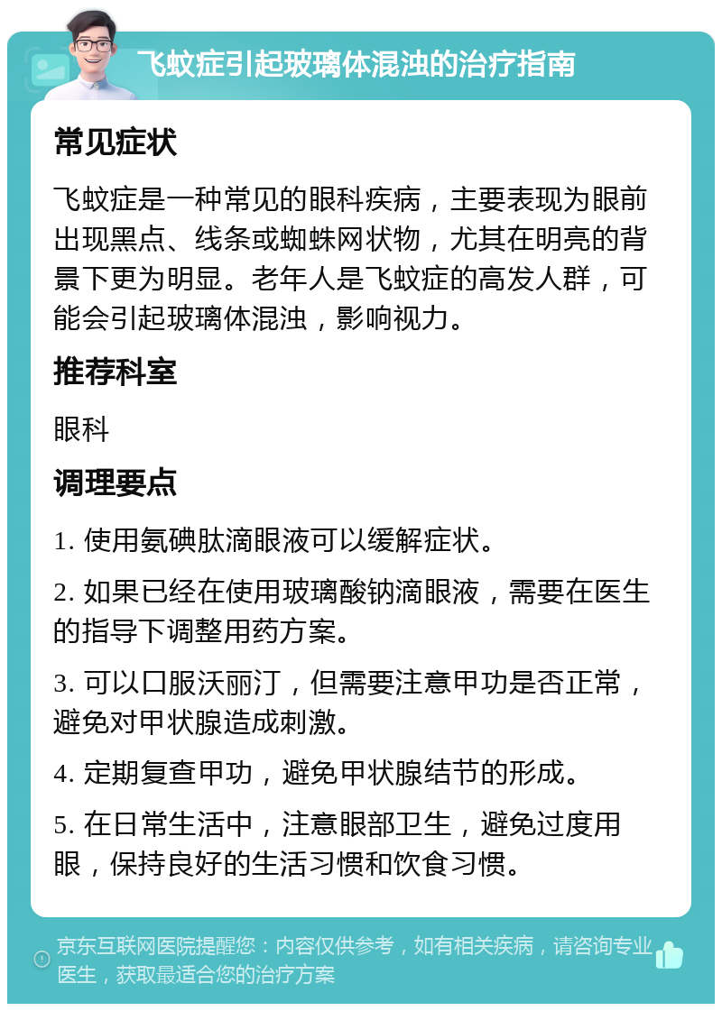 飞蚊症引起玻璃体混浊的治疗指南 常见症状 飞蚊症是一种常见的眼科疾病，主要表现为眼前出现黑点、线条或蜘蛛网状物，尤其在明亮的背景下更为明显。老年人是飞蚊症的高发人群，可能会引起玻璃体混浊，影响视力。 推荐科室 眼科 调理要点 1. 使用氨碘肽滴眼液可以缓解症状。 2. 如果已经在使用玻璃酸钠滴眼液，需要在医生的指导下调整用药方案。 3. 可以口服沃丽汀，但需要注意甲功是否正常，避免对甲状腺造成刺激。 4. 定期复查甲功，避免甲状腺结节的形成。 5. 在日常生活中，注意眼部卫生，避免过度用眼，保持良好的生活习惯和饮食习惯。