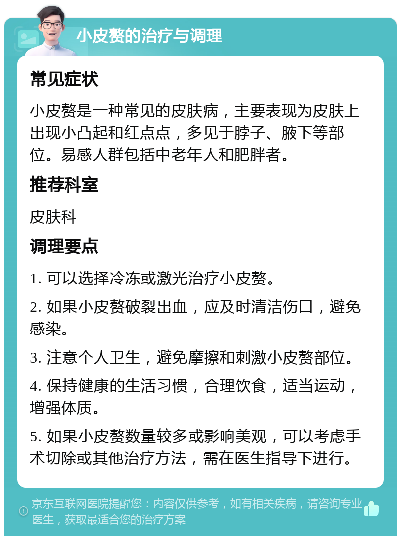 小皮赘的治疗与调理 常见症状 小皮赘是一种常见的皮肤病，主要表现为皮肤上出现小凸起和红点点，多见于脖子、腋下等部位。易感人群包括中老年人和肥胖者。 推荐科室 皮肤科 调理要点 1. 可以选择冷冻或激光治疗小皮赘。 2. 如果小皮赘破裂出血，应及时清洁伤口，避免感染。 3. 注意个人卫生，避免摩擦和刺激小皮赘部位。 4. 保持健康的生活习惯，合理饮食，适当运动，增强体质。 5. 如果小皮赘数量较多或影响美观，可以考虑手术切除或其他治疗方法，需在医生指导下进行。