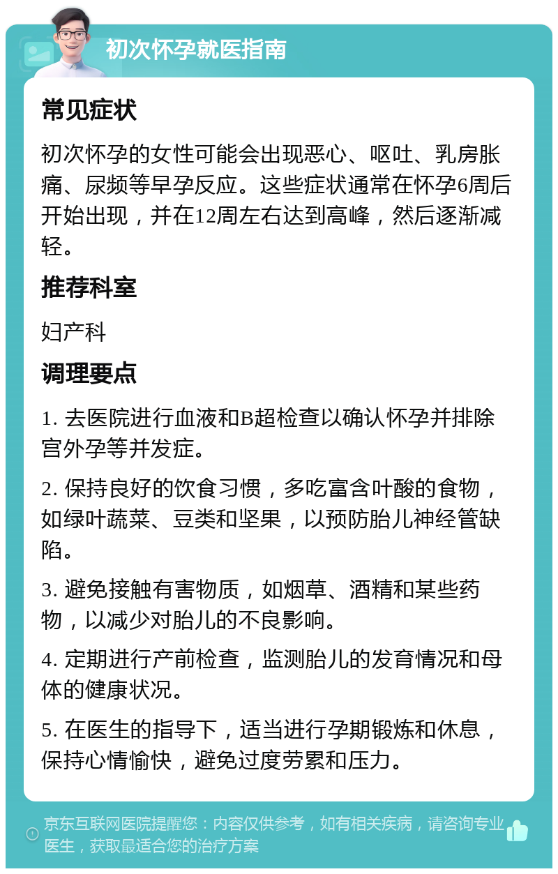 初次怀孕就医指南 常见症状 初次怀孕的女性可能会出现恶心、呕吐、乳房胀痛、尿频等早孕反应。这些症状通常在怀孕6周后开始出现，并在12周左右达到高峰，然后逐渐减轻。 推荐科室 妇产科 调理要点 1. 去医院进行血液和B超检查以确认怀孕并排除宫外孕等并发症。 2. 保持良好的饮食习惯，多吃富含叶酸的食物，如绿叶蔬菜、豆类和坚果，以预防胎儿神经管缺陷。 3. 避免接触有害物质，如烟草、酒精和某些药物，以减少对胎儿的不良影响。 4. 定期进行产前检查，监测胎儿的发育情况和母体的健康状况。 5. 在医生的指导下，适当进行孕期锻炼和休息，保持心情愉快，避免过度劳累和压力。