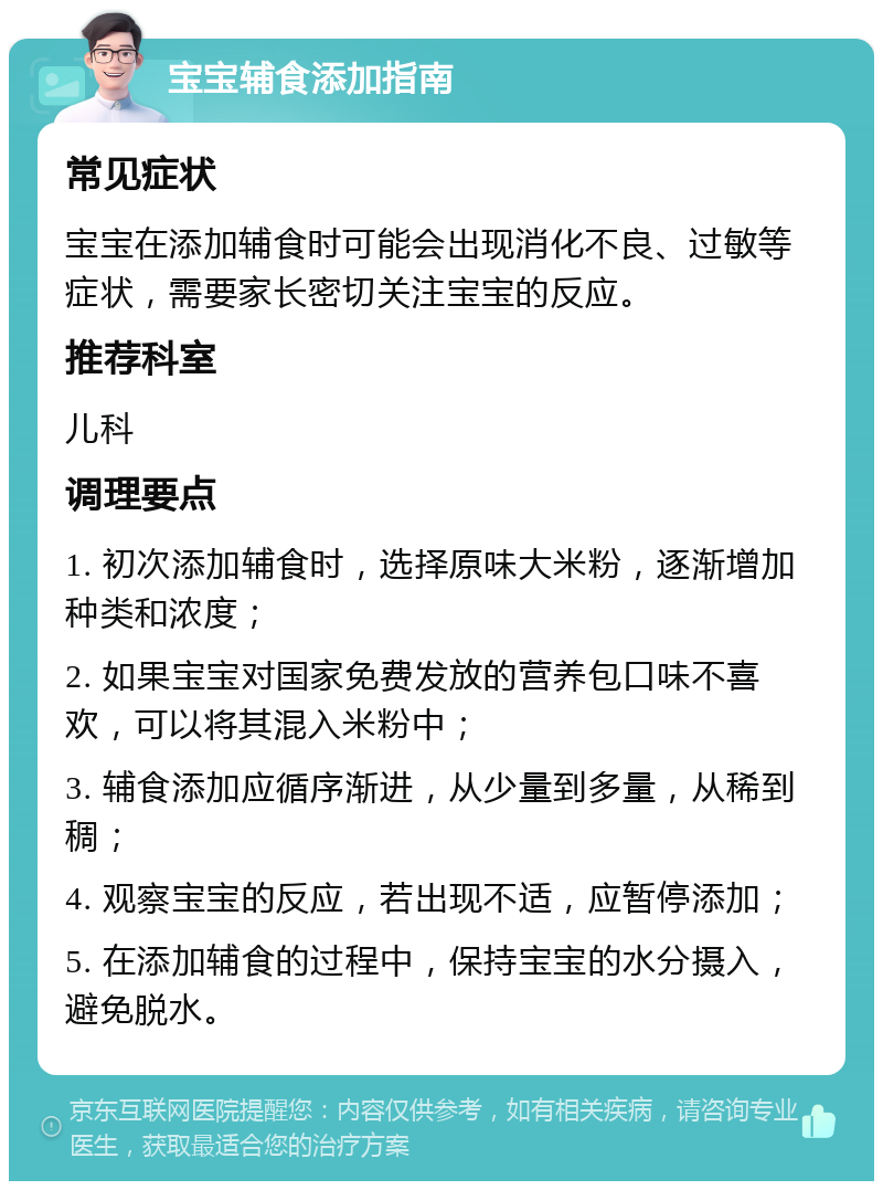 宝宝辅食添加指南 常见症状 宝宝在添加辅食时可能会出现消化不良、过敏等症状，需要家长密切关注宝宝的反应。 推荐科室 儿科 调理要点 1. 初次添加辅食时，选择原味大米粉，逐渐增加种类和浓度； 2. 如果宝宝对国家免费发放的营养包口味不喜欢，可以将其混入米粉中； 3. 辅食添加应循序渐进，从少量到多量，从稀到稠； 4. 观察宝宝的反应，若出现不适，应暂停添加； 5. 在添加辅食的过程中，保持宝宝的水分摄入，避免脱水。