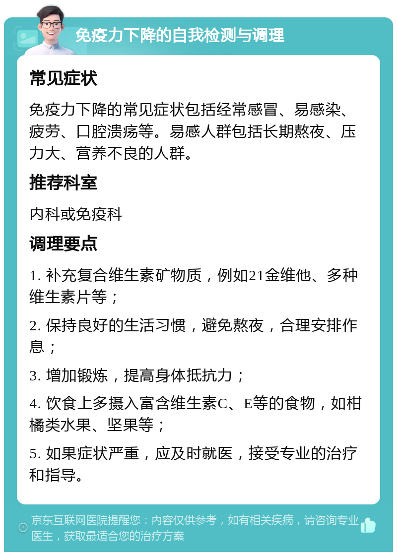 免疫力下降的自我检测与调理 常见症状 免疫力下降的常见症状包括经常感冒、易感染、疲劳、口腔溃疡等。易感人群包括长期熬夜、压力大、营养不良的人群。 推荐科室 内科或免疫科 调理要点 1. 补充复合维生素矿物质，例如21金维他、多种维生素片等； 2. 保持良好的生活习惯，避免熬夜，合理安排作息； 3. 增加锻炼，提高身体抵抗力； 4. 饮食上多摄入富含维生素C、E等的食物，如柑橘类水果、坚果等； 5. 如果症状严重，应及时就医，接受专业的治疗和指导。