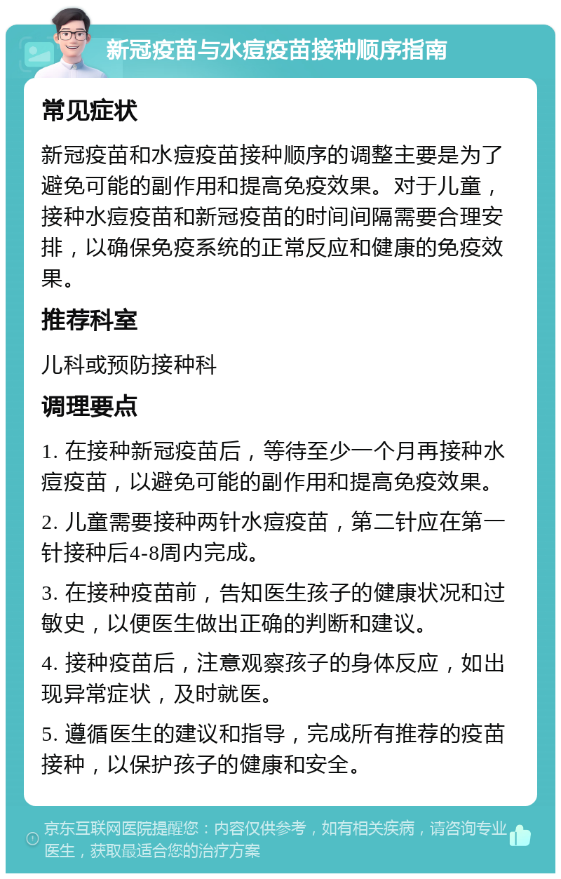 新冠疫苗与水痘疫苗接种顺序指南 常见症状 新冠疫苗和水痘疫苗接种顺序的调整主要是为了避免可能的副作用和提高免疫效果。对于儿童，接种水痘疫苗和新冠疫苗的时间间隔需要合理安排，以确保免疫系统的正常反应和健康的免疫效果。 推荐科室 儿科或预防接种科 调理要点 1. 在接种新冠疫苗后，等待至少一个月再接种水痘疫苗，以避免可能的副作用和提高免疫效果。 2. 儿童需要接种两针水痘疫苗，第二针应在第一针接种后4-8周内完成。 3. 在接种疫苗前，告知医生孩子的健康状况和过敏史，以便医生做出正确的判断和建议。 4. 接种疫苗后，注意观察孩子的身体反应，如出现异常症状，及时就医。 5. 遵循医生的建议和指导，完成所有推荐的疫苗接种，以保护孩子的健康和安全。