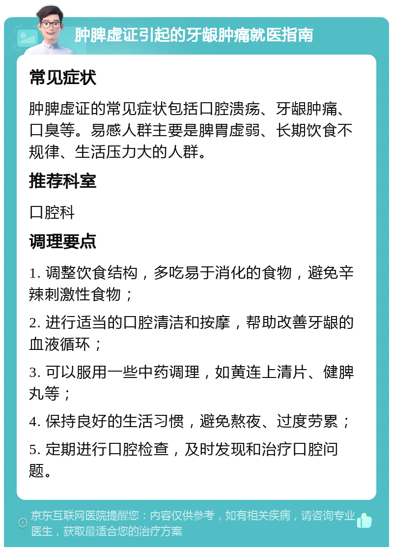 肿脾虚证引起的牙龈肿痛就医指南 常见症状 肿脾虚证的常见症状包括口腔溃疡、牙龈肿痛、口臭等。易感人群主要是脾胃虚弱、长期饮食不规律、生活压力大的人群。 推荐科室 口腔科 调理要点 1. 调整饮食结构，多吃易于消化的食物，避免辛辣刺激性食物； 2. 进行适当的口腔清洁和按摩，帮助改善牙龈的血液循环； 3. 可以服用一些中药调理，如黄连上清片、健脾丸等； 4. 保持良好的生活习惯，避免熬夜、过度劳累； 5. 定期进行口腔检查，及时发现和治疗口腔问题。