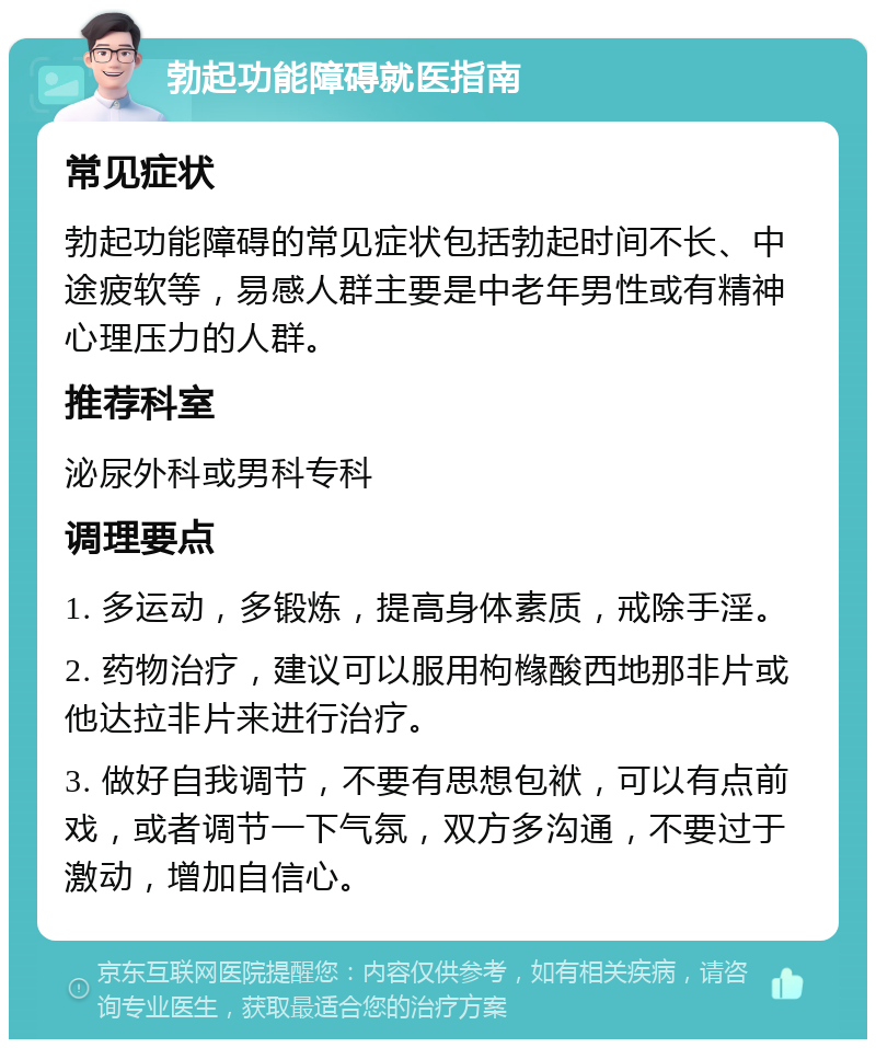 勃起功能障碍就医指南 常见症状 勃起功能障碍的常见症状包括勃起时间不长、中途疲软等，易感人群主要是中老年男性或有精神心理压力的人群。 推荐科室 泌尿外科或男科专科 调理要点 1. 多运动，多锻炼，提高身体素质，戒除手淫。 2. 药物治疗，建议可以服用枸橼酸西地那非片或他达拉非片来进行治疗。 3. 做好自我调节，不要有思想包袱，可以有点前戏，或者调节一下气氛，双方多沟通，不要过于激动，增加自信心。