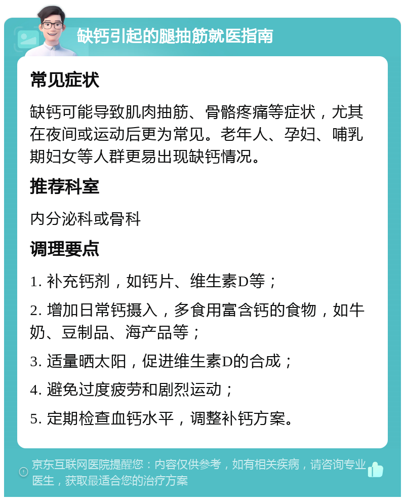 缺钙引起的腿抽筋就医指南 常见症状 缺钙可能导致肌肉抽筋、骨骼疼痛等症状，尤其在夜间或运动后更为常见。老年人、孕妇、哺乳期妇女等人群更易出现缺钙情况。 推荐科室 内分泌科或骨科 调理要点 1. 补充钙剂，如钙片、维生素D等； 2. 增加日常钙摄入，多食用富含钙的食物，如牛奶、豆制品、海产品等； 3. 适量晒太阳，促进维生素D的合成； 4. 避免过度疲劳和剧烈运动； 5. 定期检查血钙水平，调整补钙方案。