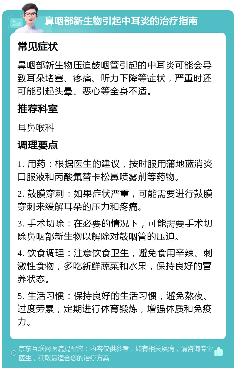 鼻咽部新生物引起中耳炎的治疗指南 常见症状 鼻咽部新生物压迫鼓咽管引起的中耳炎可能会导致耳朵堵塞、疼痛、听力下降等症状，严重时还可能引起头晕、恶心等全身不适。 推荐科室 耳鼻喉科 调理要点 1. 用药：根据医生的建议，按时服用蒲地蓝消炎口服液和丙酸氟替卡松鼻喷雾剂等药物。 2. 鼓膜穿刺：如果症状严重，可能需要进行鼓膜穿刺来缓解耳朵的压力和疼痛。 3. 手术切除：在必要的情况下，可能需要手术切除鼻咽部新生物以解除对鼓咽管的压迫。 4. 饮食调理：注意饮食卫生，避免食用辛辣、刺激性食物，多吃新鲜蔬菜和水果，保持良好的营养状态。 5. 生活习惯：保持良好的生活习惯，避免熬夜、过度劳累，定期进行体育锻炼，增强体质和免疫力。