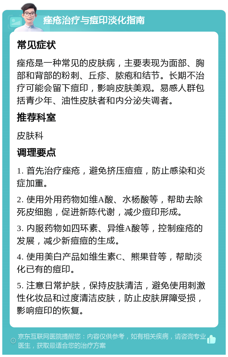 痤疮治疗与痘印淡化指南 常见症状 痤疮是一种常见的皮肤病，主要表现为面部、胸部和背部的粉刺、丘疹、脓疱和结节。长期不治疗可能会留下痘印，影响皮肤美观。易感人群包括青少年、油性皮肤者和内分泌失调者。 推荐科室 皮肤科 调理要点 1. 首先治疗痤疮，避免挤压痘痘，防止感染和炎症加重。 2. 使用外用药物如维A酸、水杨酸等，帮助去除死皮细胞，促进新陈代谢，减少痘印形成。 3. 内服药物如四环素、异维A酸等，控制痤疮的发展，减少新痘痘的生成。 4. 使用美白产品如维生素C、熊果苷等，帮助淡化已有的痘印。 5. 注意日常护肤，保持皮肤清洁，避免使用刺激性化妆品和过度清洁皮肤，防止皮肤屏障受损，影响痘印的恢复。