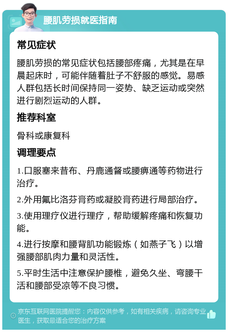 腰肌劳损就医指南 常见症状 腰肌劳损的常见症状包括腰部疼痛，尤其是在早晨起床时，可能伴随着肚子不舒服的感觉。易感人群包括长时间保持同一姿势、缺乏运动或突然进行剧烈运动的人群。 推荐科室 骨科或康复科 调理要点 1.口服塞来昔布、丹鹿通督或腰痹通等药物进行治疗。 2.外用氟比洛芬膏药或凝胶膏药进行局部治疗。 3.使用理疗仪进行理疗，帮助缓解疼痛和恢复功能。 4.进行按摩和腰背肌功能锻炼（如燕子飞）以增强腰部肌肉力量和灵活性。 5.平时生活中注意保护腰椎，避免久坐、弯腰干活和腰部受凉等不良习惯。