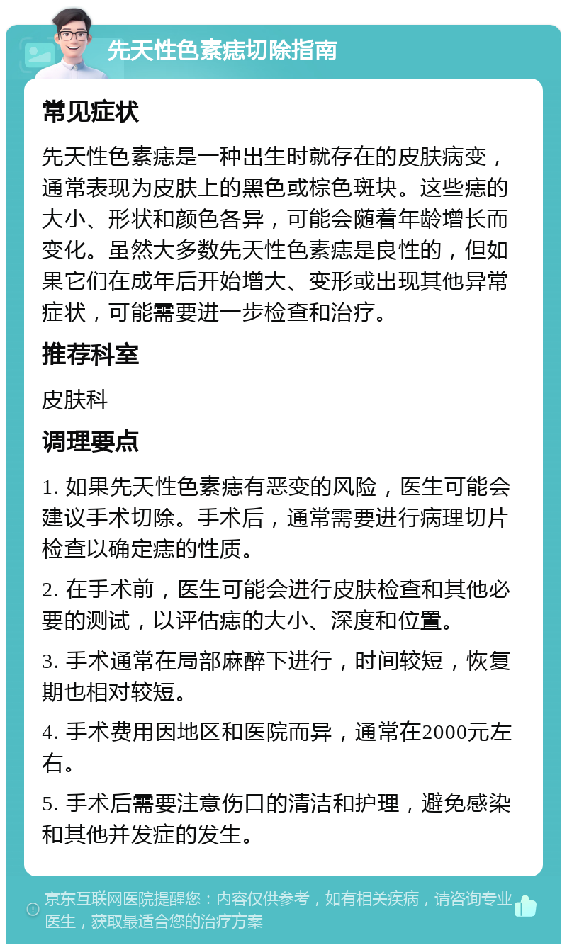 先天性色素痣切除指南 常见症状 先天性色素痣是一种出生时就存在的皮肤病变，通常表现为皮肤上的黑色或棕色斑块。这些痣的大小、形状和颜色各异，可能会随着年龄增长而变化。虽然大多数先天性色素痣是良性的，但如果它们在成年后开始增大、变形或出现其他异常症状，可能需要进一步检查和治疗。 推荐科室 皮肤科 调理要点 1. 如果先天性色素痣有恶变的风险，医生可能会建议手术切除。手术后，通常需要进行病理切片检查以确定痣的性质。 2. 在手术前，医生可能会进行皮肤检查和其他必要的测试，以评估痣的大小、深度和位置。 3. 手术通常在局部麻醉下进行，时间较短，恢复期也相对较短。 4. 手术费用因地区和医院而异，通常在2000元左右。 5. 手术后需要注意伤口的清洁和护理，避免感染和其他并发症的发生。