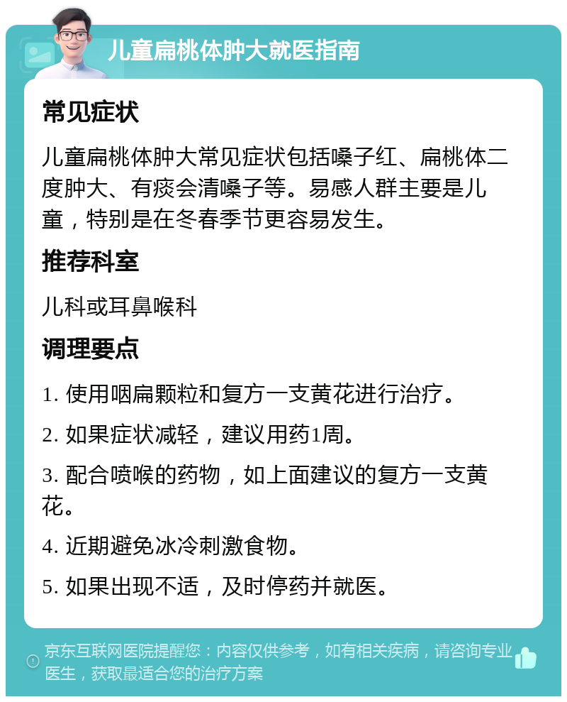 儿童扁桃体肿大就医指南 常见症状 儿童扁桃体肿大常见症状包括嗓子红、扁桃体二度肿大、有痰会清嗓子等。易感人群主要是儿童，特别是在冬春季节更容易发生。 推荐科室 儿科或耳鼻喉科 调理要点 1. 使用咽扁颗粒和复方一支黄花进行治疗。 2. 如果症状减轻，建议用药1周。 3. 配合喷喉的药物，如上面建议的复方一支黄花。 4. 近期避免冰冷刺激食物。 5. 如果出现不适，及时停药并就医。