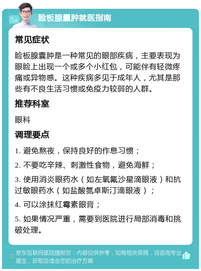 睑板腺囊肿就医指南 常见症状 睑板腺囊肿是一种常见的眼部疾病，主要表现为眼睑上出现一个或多个小红包，可能伴有轻微疼痛或异物感。这种疾病多见于成年人，尤其是那些有不良生活习惯或免疫力较弱的人群。 推荐科室 眼科 调理要点 1. 避免熬夜，保持良好的作息习惯； 2. 不要吃辛辣、刺激性食物，避免海鲜； 3. 使用消炎眼药水（如左氧氟沙星滴眼液）和抗过敏眼药水（如盐酸氮卓斯汀滴眼液）； 4. 可以涂抹红霉素眼膏； 5. 如果情况严重，需要到医院进行局部消毒和挑破处理。