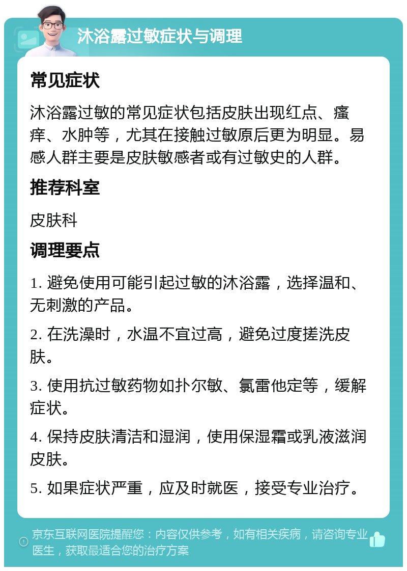 沐浴露过敏症状与调理 常见症状 沐浴露过敏的常见症状包括皮肤出现红点、瘙痒、水肿等，尤其在接触过敏原后更为明显。易感人群主要是皮肤敏感者或有过敏史的人群。 推荐科室 皮肤科 调理要点 1. 避免使用可能引起过敏的沐浴露，选择温和、无刺激的产品。 2. 在洗澡时，水温不宜过高，避免过度搓洗皮肤。 3. 使用抗过敏药物如扑尔敏、氯雷他定等，缓解症状。 4. 保持皮肤清洁和湿润，使用保湿霜或乳液滋润皮肤。 5. 如果症状严重，应及时就医，接受专业治疗。