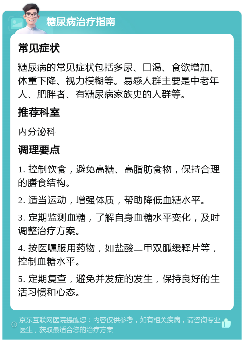 糖尿病治疗指南 常见症状 糖尿病的常见症状包括多尿、口渴、食欲增加、体重下降、视力模糊等。易感人群主要是中老年人、肥胖者、有糖尿病家族史的人群等。 推荐科室 内分泌科 调理要点 1. 控制饮食，避免高糖、高脂肪食物，保持合理的膳食结构。 2. 适当运动，增强体质，帮助降低血糖水平。 3. 定期监测血糖，了解自身血糖水平变化，及时调整治疗方案。 4. 按医嘱服用药物，如盐酸二甲双胍缓释片等，控制血糖水平。 5. 定期复查，避免并发症的发生，保持良好的生活习惯和心态。