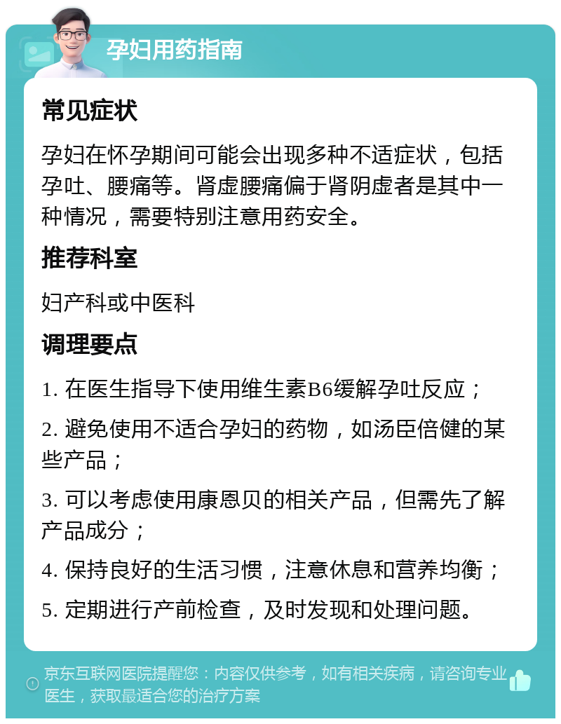 孕妇用药指南 常见症状 孕妇在怀孕期间可能会出现多种不适症状，包括孕吐、腰痛等。肾虚腰痛偏于肾阴虚者是其中一种情况，需要特别注意用药安全。 推荐科室 妇产科或中医科 调理要点 1. 在医生指导下使用维生素B6缓解孕吐反应； 2. 避免使用不适合孕妇的药物，如汤臣倍健的某些产品； 3. 可以考虑使用康恩贝的相关产品，但需先了解产品成分； 4. 保持良好的生活习惯，注意休息和营养均衡； 5. 定期进行产前检查，及时发现和处理问题。