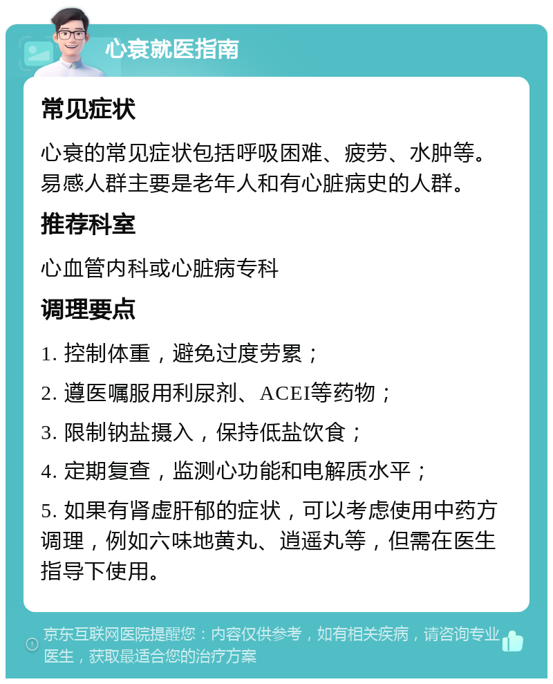 心衰就医指南 常见症状 心衰的常见症状包括呼吸困难、疲劳、水肿等。易感人群主要是老年人和有心脏病史的人群。 推荐科室 心血管内科或心脏病专科 调理要点 1. 控制体重，避免过度劳累； 2. 遵医嘱服用利尿剂、ACEI等药物； 3. 限制钠盐摄入，保持低盐饮食； 4. 定期复查，监测心功能和电解质水平； 5. 如果有肾虚肝郁的症状，可以考虑使用中药方调理，例如六味地黄丸、逍遥丸等，但需在医生指导下使用。