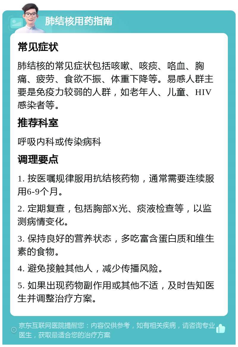 肺结核用药指南 常见症状 肺结核的常见症状包括咳嗽、咳痰、咯血、胸痛、疲劳、食欲不振、体重下降等。易感人群主要是免疫力较弱的人群，如老年人、儿童、HIV感染者等。 推荐科室 呼吸内科或传染病科 调理要点 1. 按医嘱规律服用抗结核药物，通常需要连续服用6-9个月。 2. 定期复查，包括胸部X光、痰液检查等，以监测病情变化。 3. 保持良好的营养状态，多吃富含蛋白质和维生素的食物。 4. 避免接触其他人，减少传播风险。 5. 如果出现药物副作用或其他不适，及时告知医生并调整治疗方案。