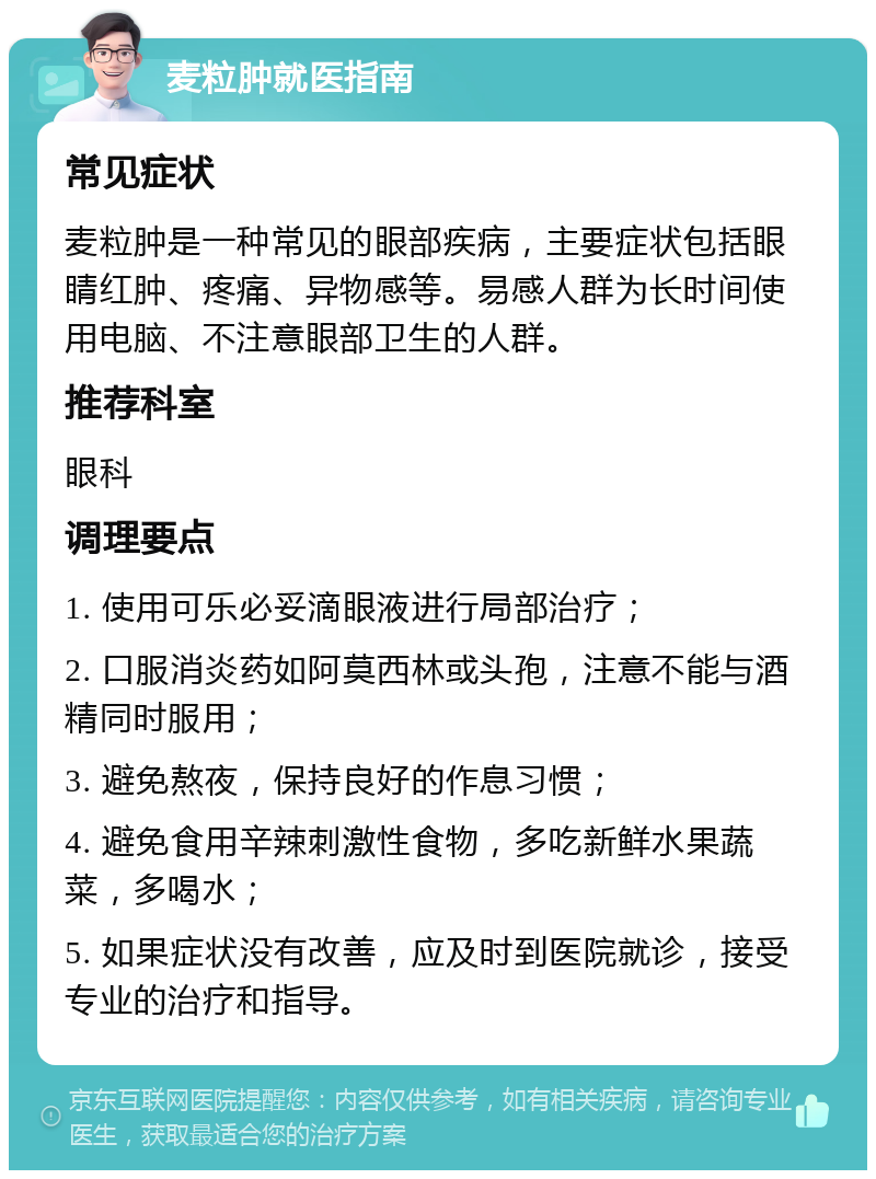 麦粒肿就医指南 常见症状 麦粒肿是一种常见的眼部疾病，主要症状包括眼睛红肿、疼痛、异物感等。易感人群为长时间使用电脑、不注意眼部卫生的人群。 推荐科室 眼科 调理要点 1. 使用可乐必妥滴眼液进行局部治疗； 2. 口服消炎药如阿莫西林或头孢，注意不能与酒精同时服用； 3. 避免熬夜，保持良好的作息习惯； 4. 避免食用辛辣刺激性食物，多吃新鲜水果蔬菜，多喝水； 5. 如果症状没有改善，应及时到医院就诊，接受专业的治疗和指导。